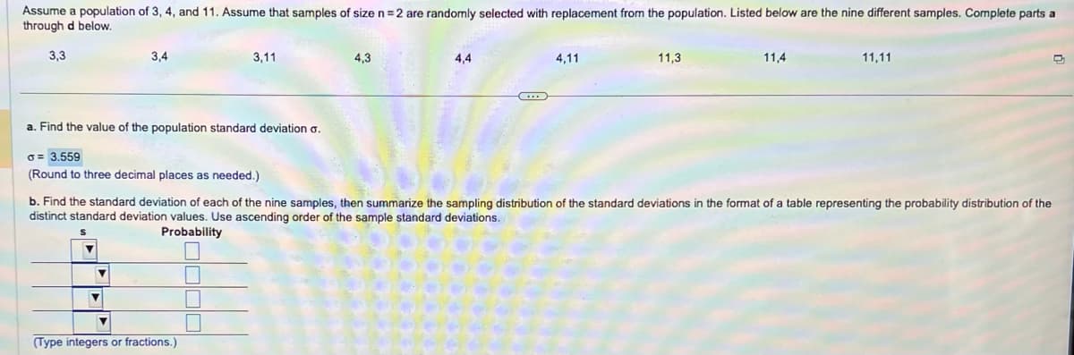 Assume a population of 3, 4, and 11. Assume that samples of size n = 2 are randomly selected with replacement from the population. Listed below are the nine different samples. Complete parts a
through d below.
3,3
3,4
a. Find the value of the population standard deviation o.
3,11
a = 3.559
(Round to three decimal places as needed.)
V
(Type integers or fractions.)
4,3
4,4
...
4,11
11,3
11,4
b. Find the standard deviation of each of the nine samples, then summarize the sampling distribution of the standard deviations in the format of a table representing the probability distribution of the
distinct standard deviation values. Use ascending order of the sample standard deviations.
S
Probability
11,11