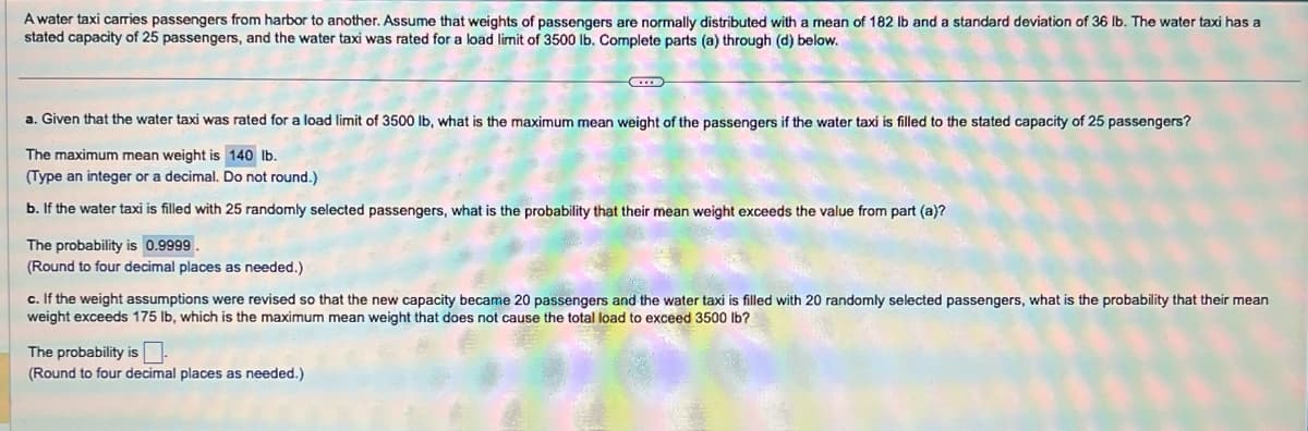 A water taxi carries passengers from harbor to another. Assume that weights of passengers are normally distributed with a mean of 182 lb and a standard deviation of 36 lb. The water taxi has a
stated capacity of 25 passengers, and the water taxi was rated for a load limit of 3500 lb. Complete parts (a) through (d) below.
a. Given that the water taxi was rated for a load limit of 3500 lb, what is the maximum mean weight of the passengers if the water taxi is filled to the stated capacity of 25 passengers?
The maximum mean weight is 140 lb.
(Type an integer or a decimal. Do not round.)
b. If the water taxi is filled with 25 randomly selected passengers, what is the probability that their mean weight exceeds the value from part (a)?
The probability is 0.9999.
(Round to four decimal places as needed.)
c. If the weight assumptions were revised so that the new capacity became 20 passengers and the water taxi is filled with 20 randomly selected passengers, what is the probability that their mean
weight exceeds 175 lb, which is the maximum mean weight that does not cause the total load to exceed 3500 lb?
The probability is.
(Round to four decimal places as needed.)