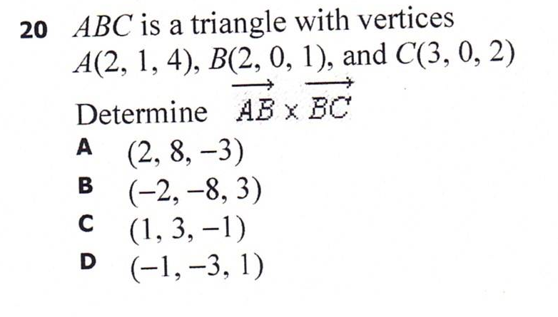 20 ABC is a triangle with vertices
A(2, 1, 4), B(2, 0, 1), and C(3, 0, 2)
Determine AB x BC
A (2, 8, –3)
(-2, –8, 3)
(1, 3, –1)
D (-1,-3, 1)
A
В
