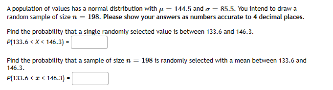 A population of values has a normal distribution with = 144.5 and = 85.5. You intend to draw a
random sample of size n = 198. Please show your answers as numbers accurate to 4 decimal places.
Find the probability that a single randomly selected value is between 133.6 and 146.3.
P(133.6 < X < 146.3) =
Find the probability that a sample of size n = 198 is randomly selected with a mean between 133.6 and
146.3.
P(133.6 << 146.3) =
