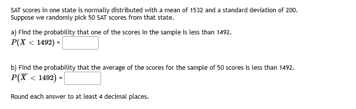 SAT scores in one state is normally distributed with a mean of 1532 and a standard deviation of 200.
Suppose we randomly pick 50 SAT scores from that state.
a) Find the probability that one of the scores in the sample is less than 1492.
P(X < 1492) =
b) Find the probability that the average of the scores for the sample of 50 scores is less than 1492.
P(X < 1492) =
Round each answer to at least 4 decimal places.