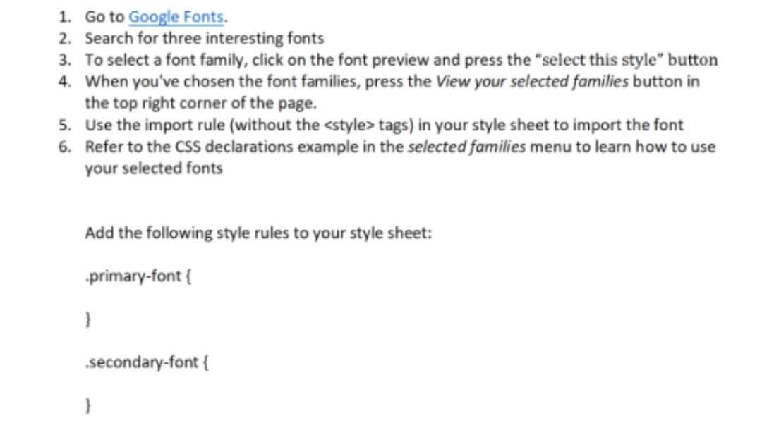 1. Go to Google Fonts.
2. Search for three interesting fonts
3. To select a font family, click on the font preview and press the "select this style" button
4. When you've chosen the font families, press the View your selected families button in
the top right corner of the page.
5. Use the import rule (without the <style> tags) in your style sheet to import the font
6. Refer to the CSS declarations example in the selected families menu to learn how to use
your selected fonts
Add the following style rules to your style sheet:
primary-font {
secondary-font {
