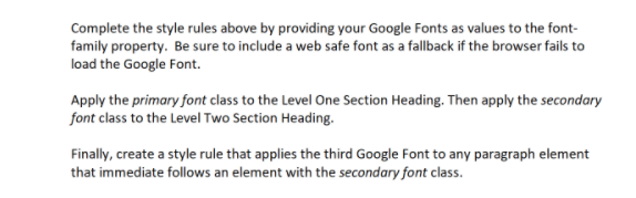 Complete the style rules above by providing your Google Fonts as values to the font-
family property. Be sure to include a web safe font as a fallback if the browser fails to
load the Google Font.
Apply the primary font class to the Level One Section Heading. Then apply the secondary
font class to the Level Two Section Heading.
Finally, create a style rule that applies the third Google Font to any paragraph element
that immediate follows an element with the secondary font class.
