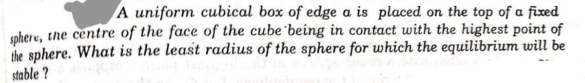 A uniform cubical box of edge a is placed on the top of a fixed
spher e, tne centre of the face of the cube being in contact with the highest point of
the sphere. What is the least radius of the sphere for which the equilibrium will be
stable ?
