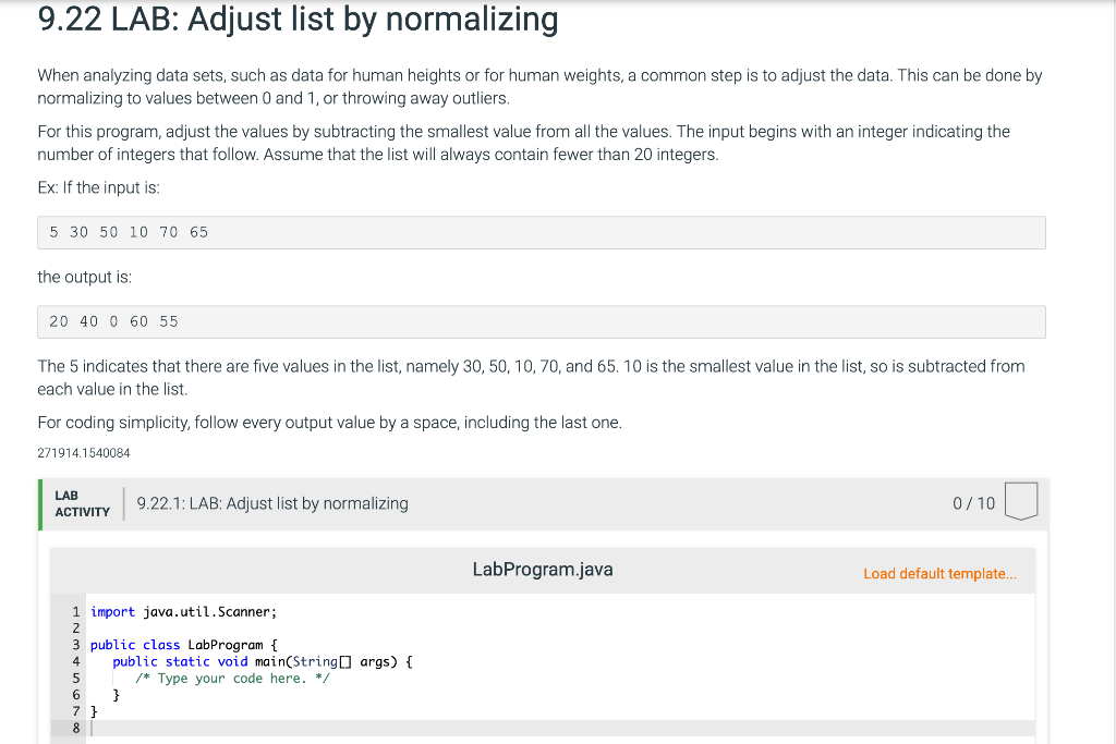 9.22 LAB: Adjust list by normalizing
When analyzing data sets, such as data for human heights or for human weights, a common step is to adjust the data. This can be done by
normalizing to values between 0 and 1, or throwing away outliers.
For this program, adjust the values by subtracting the smallest value from all the values. The input begins with an integer indicating the
number of integers that follow. Assume that the list will always contain fewer than 20 integers.
Ex: If the input is:
5 30 50 10 70 65
the output is:
20 40 0 60 55
The 5 indicates that there are five values in the list, namely 30, 50, 10, 70, and 65. 10 is the smallest value in the list, so is subtracted from
each value in the list.
For coding simplicity, follow every output value by a space, including the last one.
271914.1540084
LAB
9.22.1: LAB: Adjust list by normalizing
0/ 10
ACTIVITY
LabProgram.java
Load default template..
1 import java.util.Scanner;
public class LabProgram {
public static void main(String] args) {
/* Type your code here. */
}
7 }
8.
