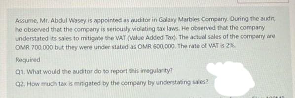 Assume, Mr. Abdul Wasey is appointed as auditor in Galaxy Marbles Company. During the audit,
he observed that the company is seriously violating tax laws. He observed that the company
understated its sales to mitigate the VAT (Value Added Tax). The actual sales of the company are
OMR 700,000 but they were under stated as OMR 600,000. The rate of VAT is 2%.
Required
Q1. What would the auditor do to report this irregularity?
Q2. How much tax is mitigated by the company by understating sales?
