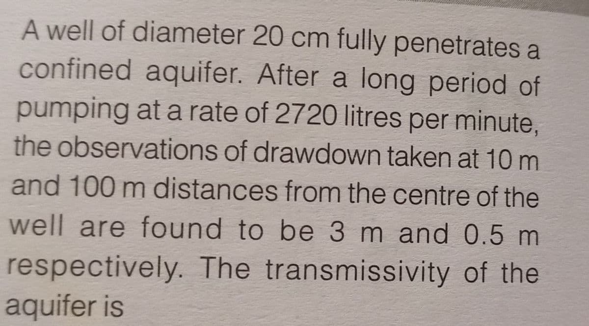 A well of diameter
20 cm fully penetrates a
confined aquifer. After a long period of
pumping at a rate of 2720 litres per minute,
the observations of drawdown taken at 10 m
and 100 m distances from the centre of the
well are found to be 3 m and 0.5 m
respectively. The transmissivity of the
aquifer is