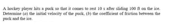 A hockey player hits a puck so that it comes to rest 10 s after sliding 100 ft on the ice.
Determine (a) the initial velocity of the puck, (b) the coefficient of friction between the
puck and the ice.

