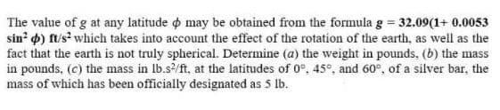 The value of g at any latitude o may be obtained from the formula g = 32.09(1+ 0.0053
sin 4) ft/s? which takes into account the effect of the rotation of the earth, as well as the
fact that the earth is not truly spherical. Determine (a) the weight in pounds, (b) the mass
in pounds, (c) the mass in lb.s/ft, at the latitudes of 0°, 45°, and 60°, of a silver bar, the
mass of which has been officially designated as 5 lb.
