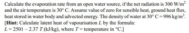 Calculate the evaporation rate from an open water source, if the net radiation is 300 W/m?
and the air temperature is 30° C. Assume value of zero for sensible heat, ground heat flux,
heat stored in water body and advected energy. The density of water at 30°C=996 kg/m.
[Hint: Calculate latent heat of vapourisation L by the formula:
L = 2501 – 2.37 T (kJ/kg), where T = temperature in °C.]
