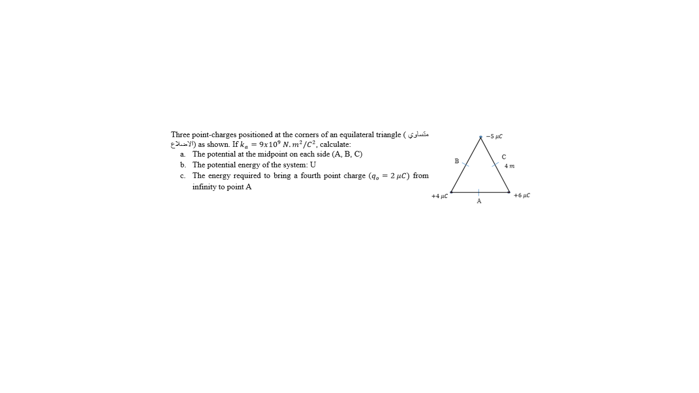 Three point-charges positioned at the corners of an equilateral triangle ( sluia
E uis Y!) as shown. If ka = 9x10° N. m² /C², calculate:
a. The potential at the midpoint on each side (A, B, C)
b. The potential energy of the system: U
c. The energy required to bring a fourth point charge (q. = 2 µC) from
-5 μC
в
4 m
infinity to point A
+4 µc
+6 μC
A.
