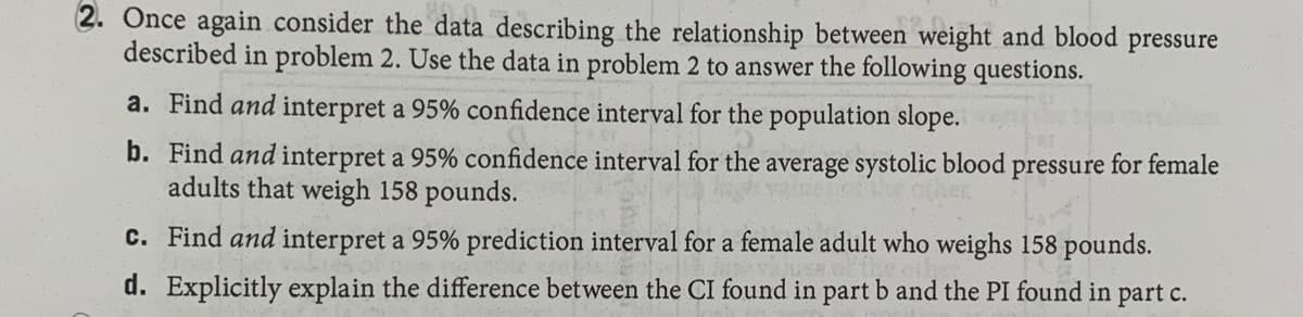 2. Once again consider the data describing the relationship between weight and blood pressure
described in problem 2. Use the data in problem 2 to answer the following questions.
a. Find and interpret a 95% confidence interval for the population slope.
b. Find and interpret a 95% confidence interval for the average systolic blood pressure for female
adults that weigh 158 pounds.
c. Find and interpret a 95% prediction interval for a female adult who weighs 158 pounds.
d. Explicitly explain the difference between the CI found in part b and the PI found in part c.
