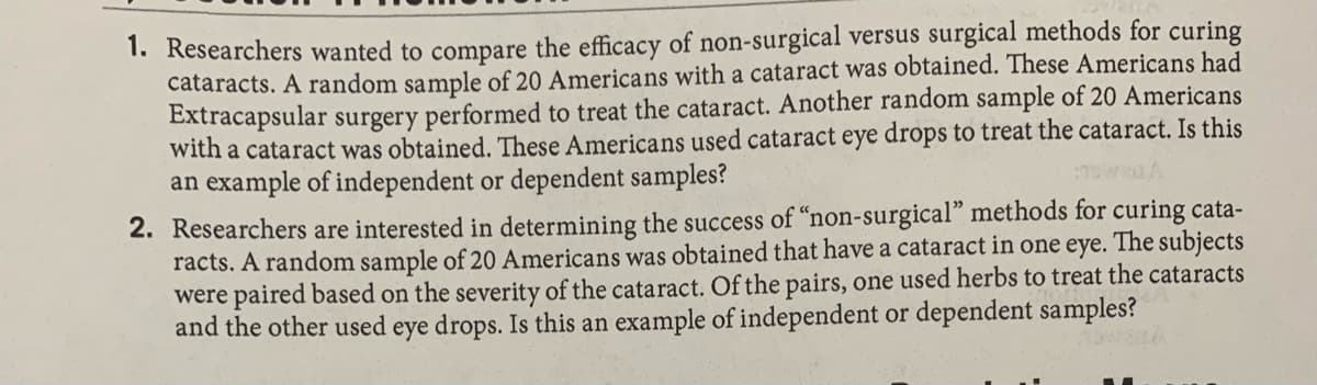 1. Researchers wanted to compare the efficacy of non-surgical versus surgical methods for curing
cataracts. A random sample of 20 Americans with a cataract was obtained. These Americans had
Extracapsular surgery performed to treat the cataract. Another random sample of 20 Americans
with a cataract was obtained. These Americans used cataract eye drops to treat the cataract. Is this
an example of independent or dependent samples?
2. Researchers are interested in determining the success of "non-surgical" methods for curing cata-
racts. A random sample of 20 Americans was obtained that have a cataract in one eye. The subjects
were paired based on the severity of the cataract. Of the pairs, one used herbs to treat the cataracts
and the other used eye drops. Is this an example of independent or dependent samples?
