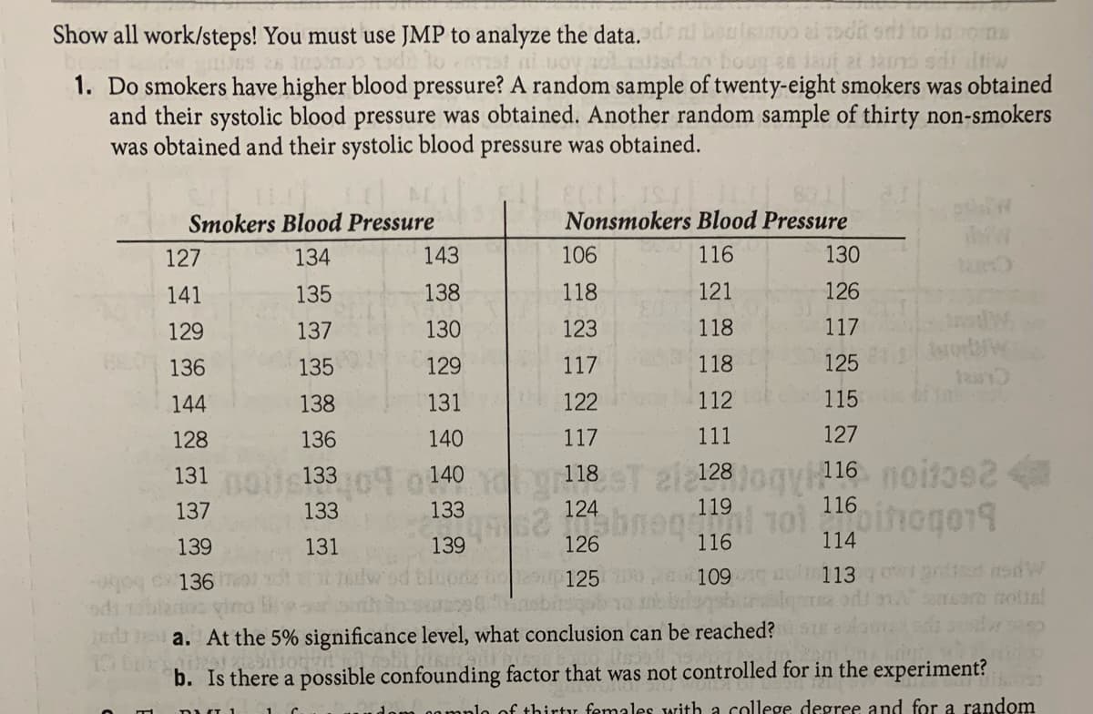 Show all work/steps! You must use JMP to analyze the data. dl boulsunoo ai oda
st ni uoy sadao boug 2e laut at ain
to laons
diw
1. Do smokers have higher blood pressure? A random sample of twenty-eight smokers was obtained
and their systolic blood pressure was obtained. Another random sample of thirty non-smokers
was obtained and their systolic blood pressure was obtained.
Smokers Blood Pressure
Nonsmokers Blood Pressure
127
134
143
106
116
130
141
135
138
118
121
126
129
137
130
123
118
117
136
135
129
117
118
125
144
138
131
122
112
115
128
136
140
117
111
127
6 noit3e
131
140
118
Us133
137
133
133
124
119
116
139
131
139
126
116
114
g c 136
129up125
109
113
amser olis
a. At the 5% significance level, what conclusion can be reached?
b. Is there a possible confounding factor that was not controlled for in the experiment?
of thirty females with a college degree and for a random
