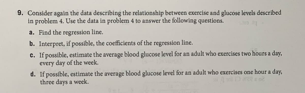 9. Consider again the data describing the relationship between exercise and glucose levels described
in problem 4. Use the data in problem 4 to answer the following questions.
a. Find the regression line.
b. Interpret, if possible, the coefficients of the regression line.
c. If possible, estimate the average blood glucose level for an adult who exercises two hours a day,
every day of the week.
d. If possible, estimate the average blood glucose level for an adult who exercises one hour a day,
three days a week.

