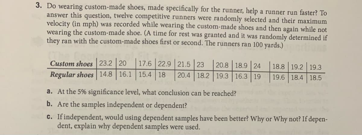 3. Do wearing custom-made shoes, made specifically for the runner, help a runner run faster? To
answer this question, twelve competitive runners were randomly selected and their maximum
velocity (in mph) was recorded while wearing the custom-made shoes and then again while not
wearing the custom-made shoe. (A time for rest was granted and it was randomly determined if
they ran with the custom-made shoes first or second. The runners ran 100 yards.)
Custom shoes 23.2 20
17.6 22.9 21.5 23
20.8 18.9 | 24
20.4 18.2 19.3 16.3 19
18.8 19.2 19.3
Regular shoes 14.8 16.1 15.4 18
19.6 18.4 18.5
a. At the 5% significance level, what conclusion can be reached?
b. Are the samples independent or dependent?
c. If independent, would using dependent samples have been better? Why or Why not? If depen-
dent, explain why dependent samples were used.
