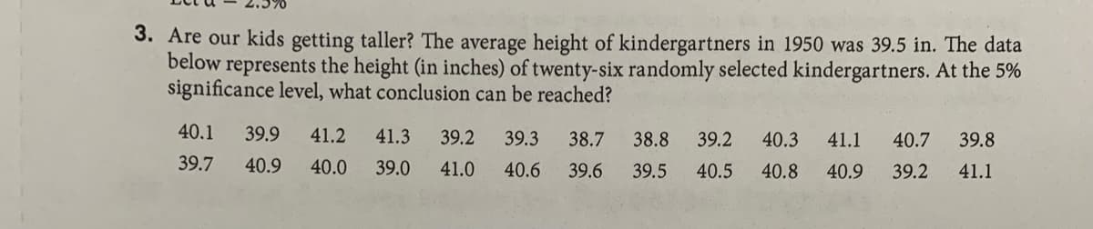 3. Are our kids getting taller? The average height of kindergartners in 1950 was 39.5 in. The data
below represents the height (in inches) of twenty-six randomly selected kindergartners. At the 5%
significance level, what conclusion can be reached?
40.1
39.9
41.2
41.3
39.2
39.3
38.7
38.8
39.2
40.3
41.1
40.7
39.8
39.7
40.9
40.0
39.0
41.0
40.6
39.6
39.5
40.5
40.8
40.9
39.2
41.1
