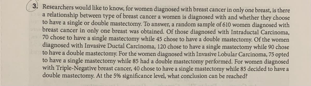 3. Researchers would like to know, for women diagnosed with breast cancer in only one breast, is there
a relationship between type of breast cancer a women is diagnosed with and whether they choose
to have a single or double mastectomy. To answer, a random sample of 610 women diagnosed with
breast cancer in only one breast was obtained. Of those diagnosed with Intraductal Carcinoma,
70 chose to have a single mastectomy while 45 chose to have a double mastectomy. Of the women
diagnosed with Invasive Ductal Carcinoma, 120 chose to have a single mastectomy while 90 chose
to have a double mastectomy. For the women diagnosed with Invasive Lobular Carcinoma, 75 opted
to have a single mastectomy while 85 had a double mastectomy performed. For women diagnosed
with Triple-Negative breast cancer, 40 chose to have a single mastectomy while 85 decided to have a
double mastectomy. At the 5% significance level, what conclusion can be reached?
