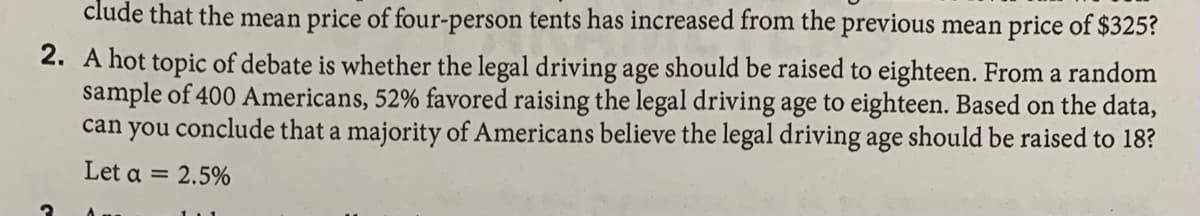 clude that the mean price of four-person tents has increased from the previous mean price of $325?
2. A hot topic of debate is whether the legal driving age should be raised to eighteen. From a random
sample of 400 Americans, 52% favored raising the legal driving age to eighteen. Based on the data,
conclude that a majority of Americans believe the legal driving age should be raised to 18?
can
you
Let a = 2.5%
