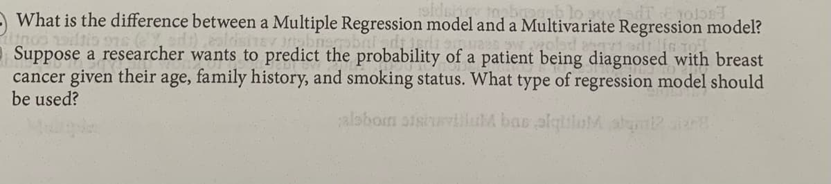 What is the difference between a Multiple Regression model and a Multivariate Regression model?
Suppose a researcher wants to predict the probability of a patient being diagnosed with breast
cancer given their
be used?
age, family history, and smoking status. What type of regression model should
alsboin sisiurviluM bae alqiluM alm?
