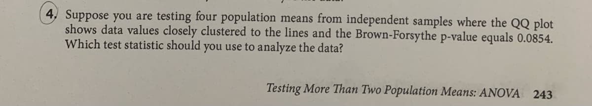 4, Suppose you are testing four population means from independent samples where the QQ plot
shows data values closely clustered to the lines and the Brown-Forsythe p-value equals 0.0854.
Which test statistic should you use to analyze the data?
Testing More Than Two Population Means: ANOVA
243
