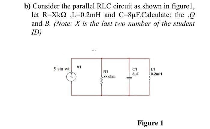 b) Consider the parallel RLC circuit as shown in figurel1,
let R=Xk2 ,L=0.2mH and C=8µF.Calculate: the ,Q
and B. (Note: X is the last two number of the student
ID)
V1
5 sin wt
L1
0.2mH
C1
R1
8uF
xk ohm
Figure 1
