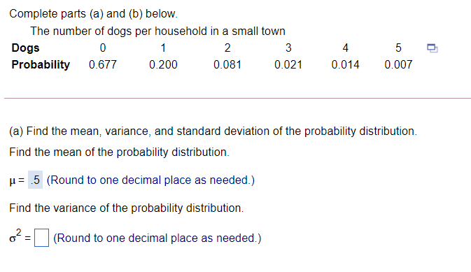 Complete parts (a) and (b) below.
The number of dogs per household in a small town
Dogs
1
2
3
4
Probability
0.677
0.200
0.081
0.021
0.014
0.007
(a) Find the mean, variance, and standard deviation of the probability distribution.
Find the mean of the probability distribution.
u= .5 (Round to one decimal place as needed.)
Find the variance of the probability distribution.
(Round to one decimal place as needed.)
