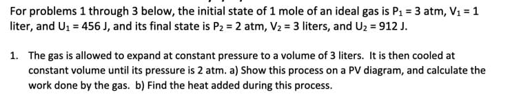 For problems 1 through 3 below, the initial state of 1 mole of an ideal gas is P₁ = 3 atm, V₁ = 1
liter, and U₁ = 456 J, and its final state is P2 = 2 atm, V₂ = 3 liters, and U2 = 912 J.
1. The gas is allowed to expand at constant pressure to a volume of 3 liters. It is then cooled at
constant volume until its pressure is 2 atm. a) Show this process on a PV diagram, and calculate the
work done by the gas. b) Find the heat added during this process.