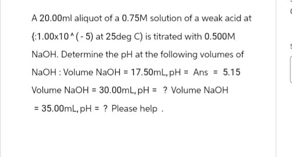 A 20.00ml aliquot of a 0.75M solution of a weak acid at
{:1.00x10^(-5) at 25deg C) is titrated with 0.500M
NaOH. Determine the pH at the following volumes of
NaOH: Volume NaOH = 17.50mL, pH = Ans = 5.15
Volume NaOH = 30.00mL, pH = ? Volume NaOH
= 35.00mL, pH = ? Please help .