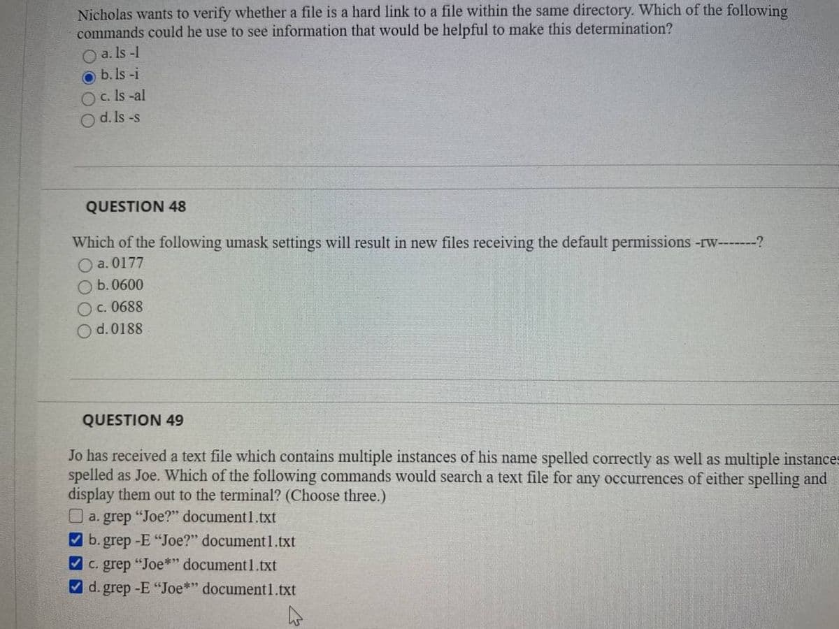 Nicholas wants to verify whether a file is a hard link to a file within the same directory. Which of the following
commands could he use to see information that would be helpful to make this determination?
O a. Is -1
O b. Is -i
O c. Is -al
O d. Is -s
QUESTION 48
Which of the following umask settings will result in new files receiving the default permissions -rw---?
a. 0177
b. 0600
Oc. 0688
d. 0188
QUESTION 49
Jo has received a text file which contains multiple instances of his name spelled correctly as well as multiple instances
spelled as Joe. Which of the following commands would search a text file for any occurrences of either spelling and
display them out to the terminal? (Choose three.)
O a. grep "Joe?" document1.txt
V b. grep -E "Joe?" document1.txt
V c. grep "Joe*" document1.txt
V d. grep -E "Joe*" document1.txt
