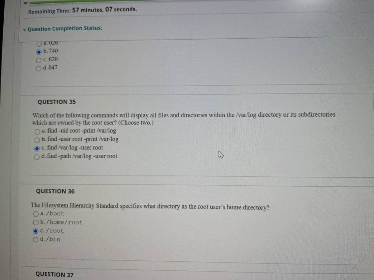 Remaining Time: 57 minutes, 07 seconds.
* Question Completion Status:
a. U26
O b. 740
Oc. 620
Od. 047
QUESTION 35
Which of the following commands will display all files and directories within the /var/log directory or its subdirectories
which are owned by the root user? (Choose two.)
O a. find -uid root -print /var/log
Ob. find -user root-print /var/log
O c. find /var/log -user root
O d. find -path /var/log-user root
QUESTION 36
The Filesystem Hierarchy Standard specifies what directory as the root user's home directory?
O a. /boot
Ob./home/root
OC./root
Od./bin
QUESTION 37
