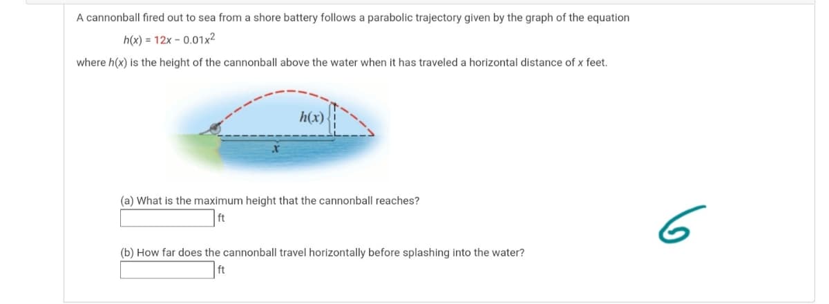 A cannonball fired out to sea from a shore battery follows a parabolic trajectory given by the graph of the equation
h(x) = 12x - 0.01x²
where h(x) is the height of the cannonball above the water when it has traveled a horizontal distance of x feet.
h(x)
(a) What is the maximum height that the cannonball reaches?
6
ft
(b) How far does the cannonball travel horizontally before splashing into the water?
