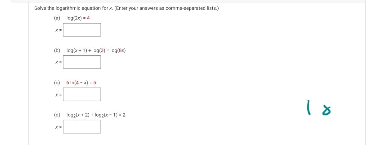 Solve the logarithmic equation for x. (Enter your answers as comma-separated lists.)
(a) log(2x) = 4
(b) log(x + 1) + log(3) = log(8x)
X =
(c) 6 In(4 - x) = 5
(d) log2(x + 2) + log2(x – 1) = 2
X =
