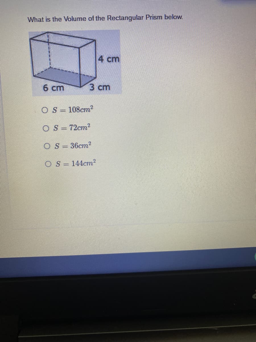 What is the Volume of the Rectangular Prism below.
4 cm
6 cm
3 cm
O S = 108cm2
O S = 72cm2
OS = 36cm2
O S =
144cm2
