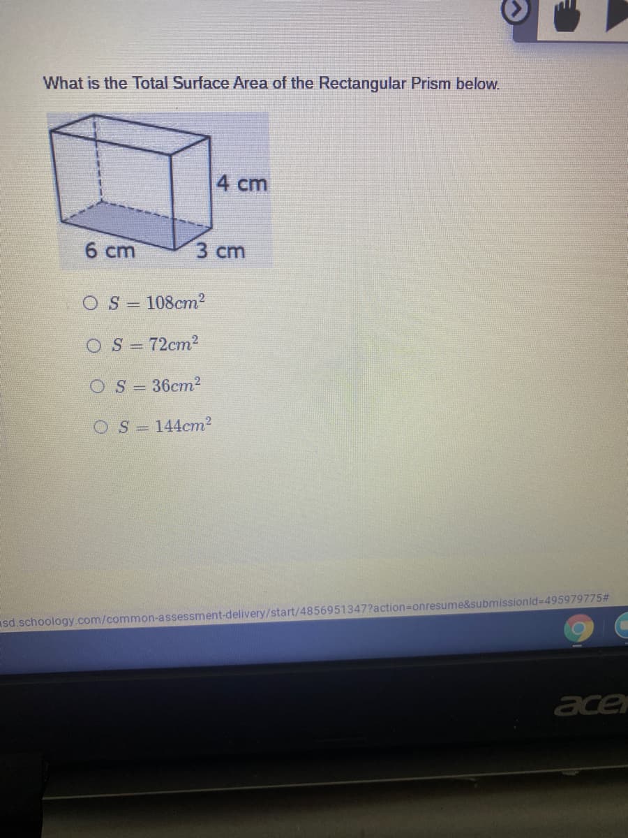 What is the Total Surface Area of the Rectangular Prism below.
4 cm
6 cm
3 ст
OS = 108cm2
OS= 72cm2
OS= 36cm2
OS= 144cm2
sd.schoology.com/common-assessment-delivery/start/4856951347?action=Donresume&submissionld-495979775#
acer
