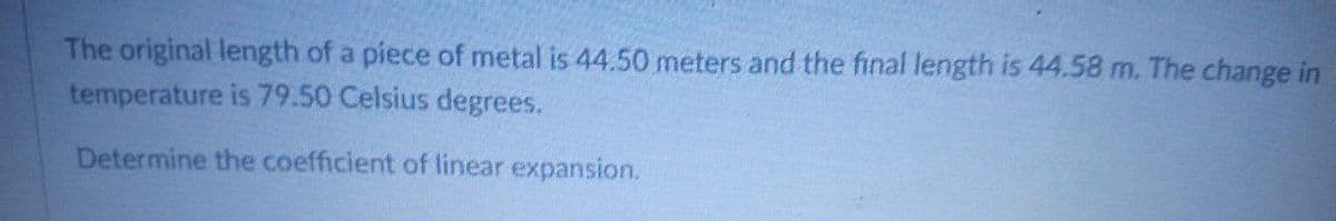 The original length of a piece of metal is 44.50 meters and the final length is 44.58 m. The change in
temperature is 79.50 Celsius degrees.
Determine the coefficient of linear expansion.
