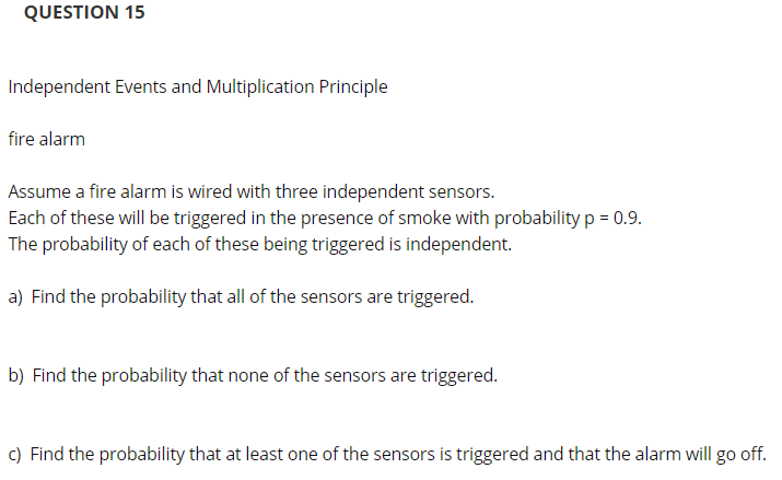 QUESTION 15
Independent Events and Multiplication Principle
fire alarm
Assume a fire alarm is wired with three independent sensors.
Each of these will be triggered in the presence of smoke with probability p = 0.9.
The probability of each of these being triggered is independent.
a) Find the probability that all of the sensors are triggered.
b) Find the probability that none of the sensors are triggered.
c) Find the probability that at least one of the sensors is triggered and that the alarm will go off.

