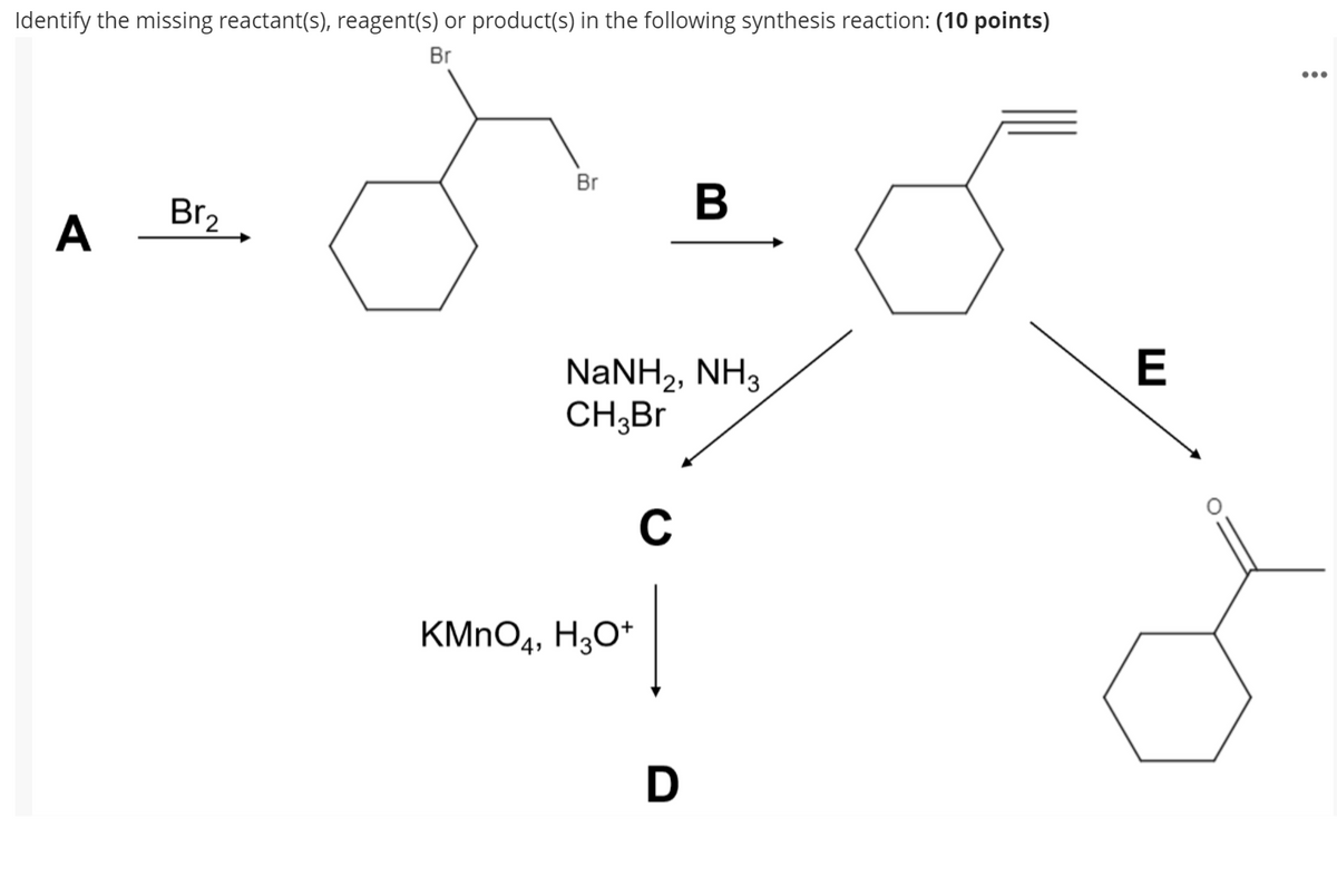 Identify the missing reactant(s), reagent(s) or product(s) in the following synthesis reaction: (10 points)
Br
Br
Br2
В
A
NaNH2, NH3
CH;Br
C
KMNO4, H3O*
D
