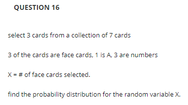 QUESTION 16
select 3 cards from a collection of 7 cards
3 of the cards are face cards, 1 is A, 3 are numbers
X = # of face cards selected.
find the probability distribution for the random variable X.
