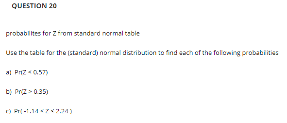 QUESTION 20
probabilites for Z from standard normal table
Use the table for the (standard) normal distribution to find each of the following probabilities
a) Pr(Z < 0.57)
b) Pr(Z > 0.35)
c) Pr( -1.14 <Z< 2.24)
