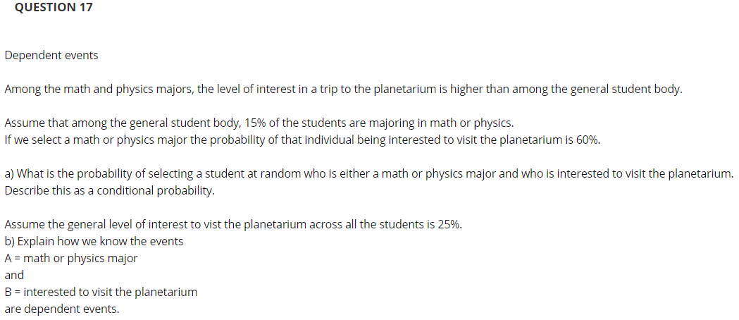 QUESTION 17
Dependent events
Among the math and physics majors, the level of interest in a trip to the planetarium is higher than among the general student body.
Assume that among the general student body, 15% of the students are majoring in math or physics.
If we select a math or physics major the probability of that individual being interested to visit the planetarium is 60%.
a) What is the probability of selecting a student at random who is either a math or physics major and who is interested to visit the planetarium.
Describe this as a conditional probability.
Assume the general level of interest to vist the planetarium across all the students is 25%.
b) Explain how we know the events
A = math or physics major
and
B = interested to visit the planetarium
are dependent events.

