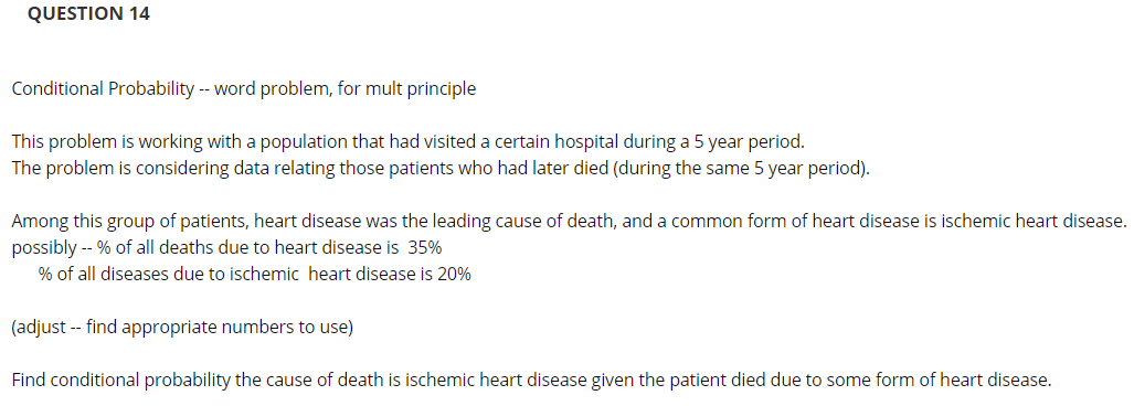 QUESTION 14
Conditional Probability - word problem, for mult principle
This problem is working with a population that had visited a certain hospital during a 5 year period.
The problem is considering data relating those patients who had later died (during the same 5 year period).
Among this group of patients, heart disease was the leading cause of death, and a common form of heart disease is ischemic heart disease.
possibly -- % of all deaths due to heart disease is 35%
% of all diseases due to ischemic heart disease is 20%
(adjust -- find appropriate numbers to use)
Find conditional probability the cause of death is ischemic heart disease given the patient died due to some form of heart disease.
