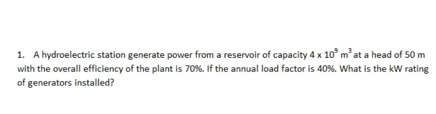 1. A hydroelectric station generate power from a reservoir of capacity 4 x 10° mat a head of 50 m
with the overall efficiency of the plant is 70%. If the annual load factor is 40%. What is the kW rating
of generators installed?
