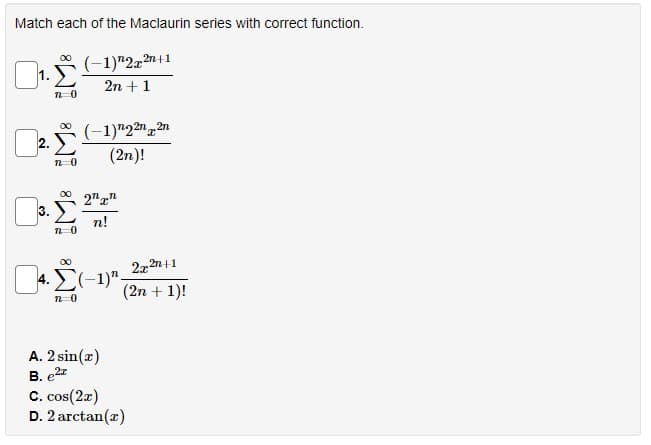 Match each of the Maclaurin series with correct function.
00
(-1)"2z2n+1
1.
2n + 1
(-1)"222n
(2n)!
00
2"r"
3.
n!
2x 2n+1
(2n + 1)!
00
A. 2 sin(r)
B. e2z
C. cos(2z)
D. 2 arctan(r)
2.
