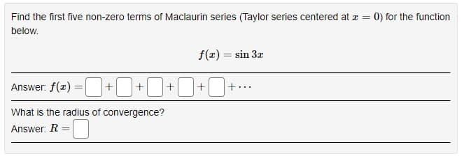 Find the first five non-zero terms of Maclaurin series (Taylor series centered at z =
0) for the function
below.
f(x) = sin 3z
Answer: f(x) =
=D+0+O+O+O+.
What is the radius of convergence?
Answer: R
