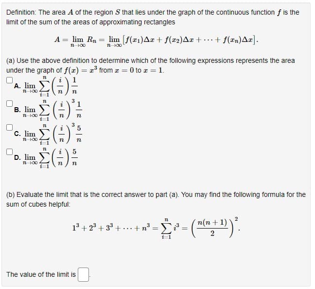 Definition: The area A of the region S that lies under the graph of the continuous function f is the
limit of the sum of the areas of approximating rectangles
A = lim Rn = lim [f(x1)Aæ + f(x2)Ax + •….+ f(xn)Ar].
n00
(a) Use the above definition to determine which of the following expressions represents the area
under the graph of f(x) = 2³ from z = 0 to z = 1.
A. lim
n 00
i-1
3
В. lim
n 00
C. lim
()
D. lim
(b) Evaluate the limit that is the correct answer to part (a). You may find the following formula for the
sum of cubes helpful:
2
n(n + 1)
13 + 23 + 33 + ...+n
2
The value of the limit is
||
