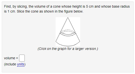 Find, by slicing, the volume of a cone whose height is 5 cm and whose base radius
is 1 cm. Slice the cone as shown in the figure below.
(Click on the graph for a larger version.)
volume =
(include units)
