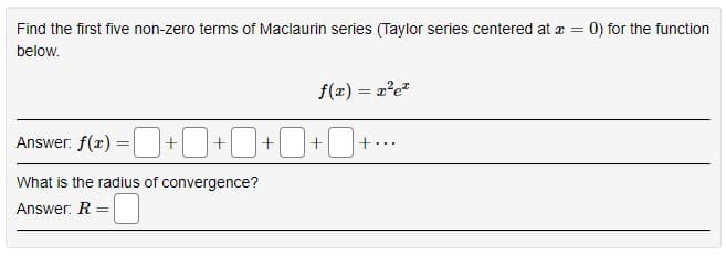 Find the first five non-zero terms of Maclaurin series (Taylor series centered at z =
0) for the function
below.
f(z) = 2'e"
Answer. f(æ) =|+ ]+|
+..
...
What is the radius of convergence?
Answer: R
