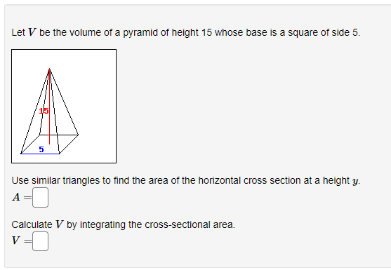 Let V be the volume of a pyramid of height 15 whose base is a square of side 5.
Use similar triangles to find the area of the horizontal cross section at a height y.
A:
Calculate V by integrating the cross-sectional area.
V
