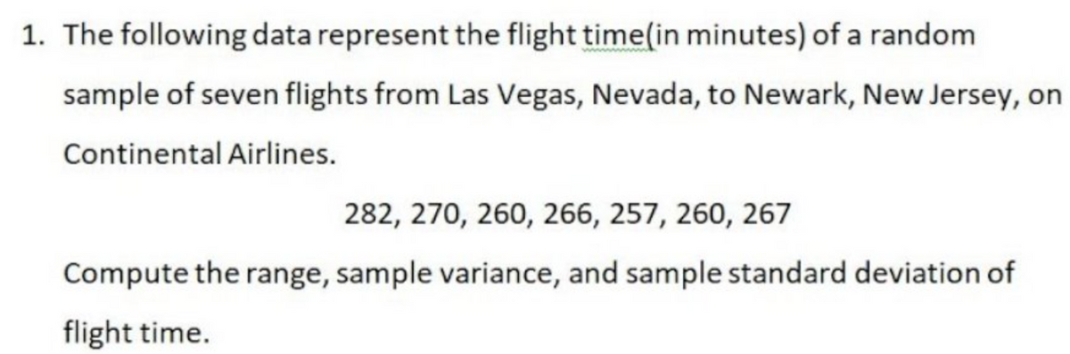 1. The following data represent the flight time(in minutes) of a random
sample of seven flights from Las Vegas, Nevada, to Newark, New Jersey, on
Continental Airlines.
282, 270, 260, 266, 257, 260, 267
Compute the range, sample variance, and sample standard deviation of
flight time.
